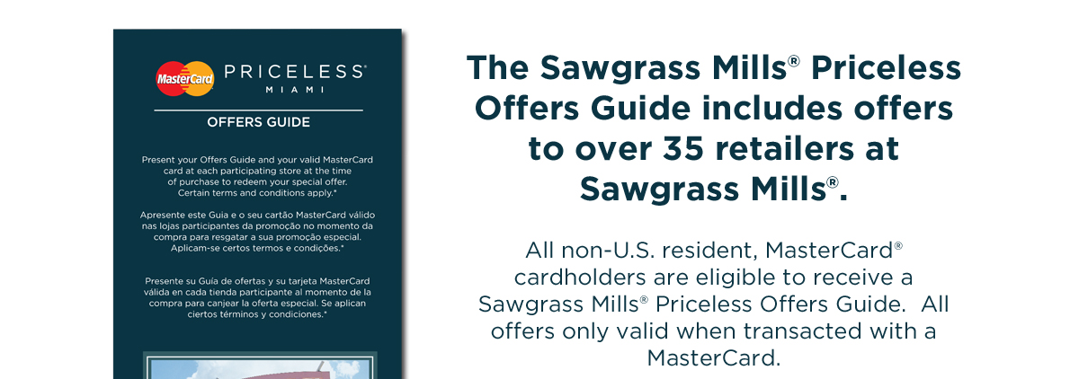 The Sawgrass Mills&reg; Priceless Offers Guide includes offers to over 35 retailers at Sawgrass Mills&reg; .  All non-U.S. resident, MasterCard cardholders are eligible to receive a Sawgrass Mills&reg; Priceless Offers Guide.  All offers only valid when transacted with a MasterCard credit card.