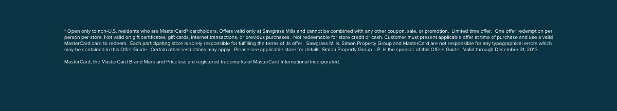 * Open only to non-U.S. residents who are MasterCard cardholders. Offers valid only at Sawgrass Mills and cannot be combined with any other coupon, sale, or promotion.  Limited time offer.  One offer redemption per person per store. Not valid on gift certificates, gift cards, internet transactions, or previous purchases.  Not redeemable for store credit or cash. Customer must present applicable offer at time of purchase and use a valid MasterCard card to redeem.  Each participating store is solely responsible for fulfilling the terms of its offer.  Sawgrass Mills, Simon Property Group and MasterCard are not responsible for any typographical errors which may be contained in this Offer Guide.  Certain other restrictions may apply.  Please see applicable store for details. Simon Property Group L.P. is the sponsor of this Offers Guide.  Valid through December 31, 2013.  MasterCard and the MasterCard Brand Mark are registered trademarks of MasterCard International Incorporated. 